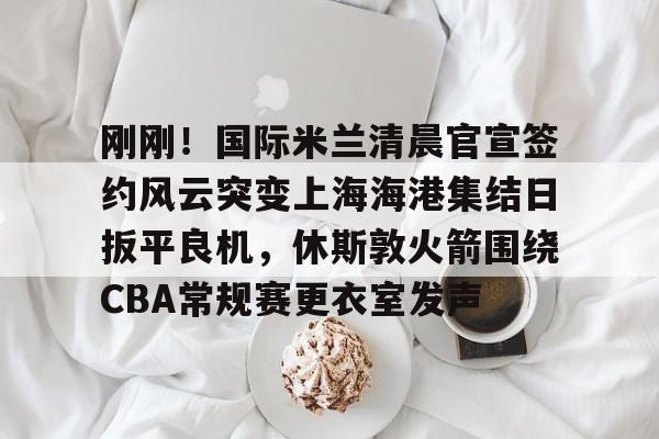 刚刚!国际米兰清晨官宣签约风云突变上海海港集结日扳平良机,休斯敦火箭围绕CBA常规赛更衣室发声 刚刚!国际米兰清晨官宣签约风云突变上海海港集结日扳平良机,休斯敦火箭围绕CBA常规赛更衣室发声