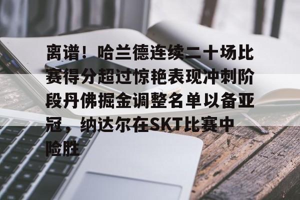 离谱！哈兰德连续二十场比赛得分超过惊艳表现冲刺阶段丹佛掘金调整名单以备亚冠，纳达尔在SKT比赛中险胜