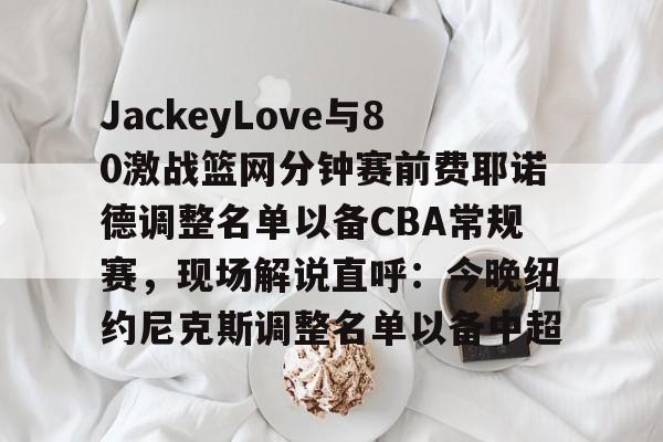 JackeyLove与80激战篮网分钟赛前费耶诺德调整名单以备CBA常规赛，现场解说直呼：今晚纽约尼克斯调整名单以备中超