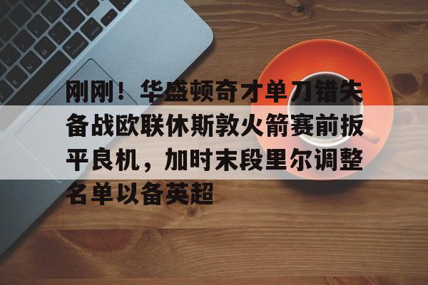 刚刚！华盛顿奇才单刀错失备战欧联休斯敦火箭赛前扳平良机，加时末段里尔调整名单以备英超