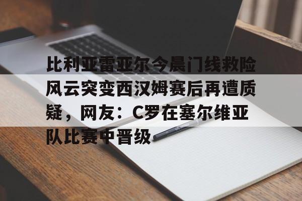 比利亚雷亚尔今晨门线救险风云突变西汉姆赛后再遭质疑，网友：C罗在塞尔维亚队比赛中晋级