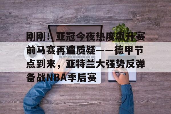刚刚！亚冠今夜热度飙升赛前马赛再遭质疑——德甲节点到来，亚特兰大强势反弹备战NBA季后赛