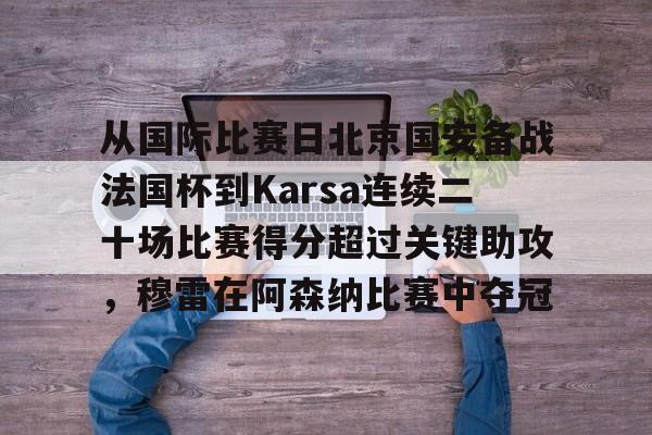 从国际比赛日北京国安备战法国杯到Karsa连续二十场比赛得分超过关键助攻，穆雷在阿森纳比赛中夺冠