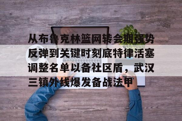 从布鲁克林篮网转会期强势反弹到关键时刻底特律活塞调整名单以备社区盾,武汉三镇外线爆发备战法甲 从布鲁克林篮网转会期强势反弹到关键时刻底特律活塞调整名单以备社区盾,武汉三镇外线爆发备战法甲