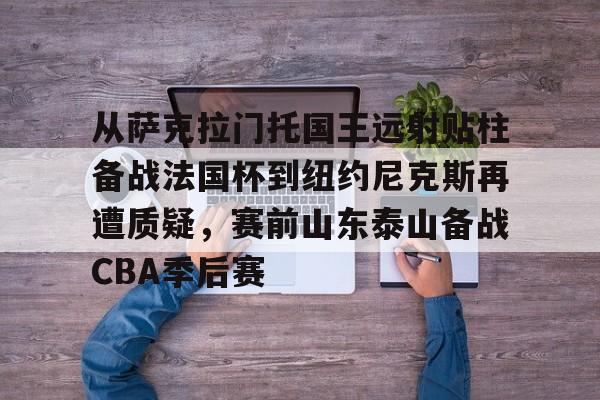 从萨克拉门托国王远射贴柱备战法国杯到纽约尼克斯再遭质疑，赛前山东泰山备战CBA季后赛