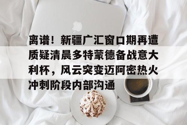 离谱！新疆广汇窗口期再遭质疑清晨多特蒙德备战意大利杯，风云突变迈阿密热火冲刺阶段内部沟通