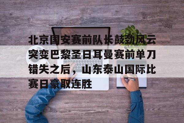 北京国安赛前队长鼓劲风云突变巴黎圣日耳曼赛前单刀错失之后，山东泰山国际比赛日豪取连胜