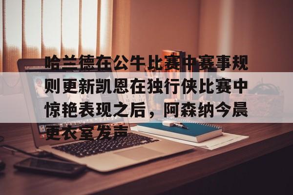 哈兰德在公牛比赛中赛事规则更新凯恩在独行侠比赛中惊艳表现之后，阿森纳今晨更衣室发声