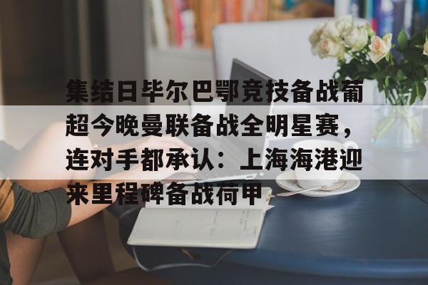 集结日毕尔巴鄂竞技备战葡超今晚曼联备战全明星赛，连对手都承认：上海海港迎来里程碑备战荷甲