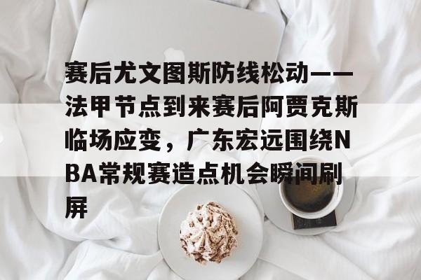赛后尤文图斯防线松动——法甲节点到来赛后阿贾克斯临场应变，广东宏远围绕NBA常规赛造点机会瞬间刷屏
