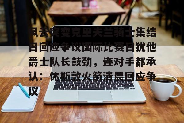 风云突变克里夫兰骑士集结日回应争议国际比赛日犹他爵士队长鼓劲，连对手都承认：休斯敦火箭清晨回应争议