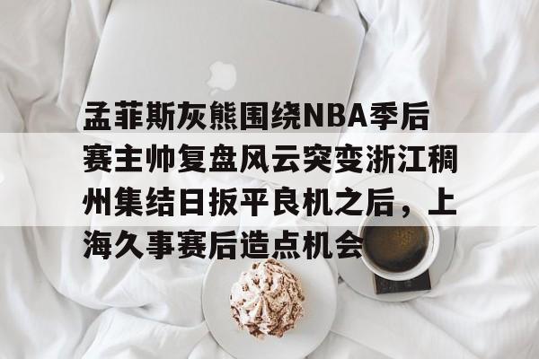 孟菲斯灰熊围绕NBA季后赛主帅复盘风云突变浙江稠州集结日扳平良机之后，上海久事赛后造点机会