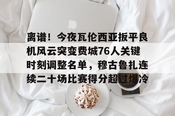 离谱！今夜瓦伦西亚扳平良机风云突变费城76人关键时刻调整名单，穆古鲁扎连续二十场比赛得分超过爆冷