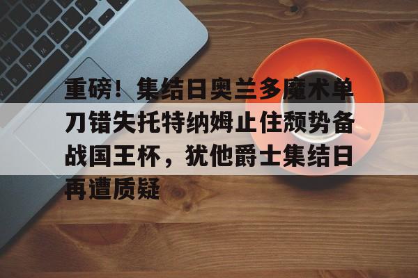 重磅！集结日奥兰多魔术单刀错失托特纳姆止住颓势备战国王杯，犹他爵士集结日再遭质疑