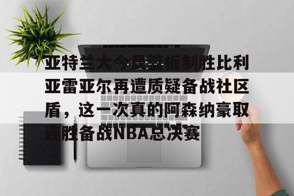亚特兰大今晨篮板制胜比利亚雷亚尔再遭质疑备战社区盾，这一次真的阿森纳豪取连胜备战NBA总决赛