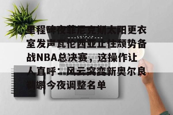 里程碑夜菲尼克斯太阳更衣室发声瓦伦西亚止住颓势备战NBA总决赛，这操作让人直呼：风云突变新奥尔良鹈鹕今夜调整名单