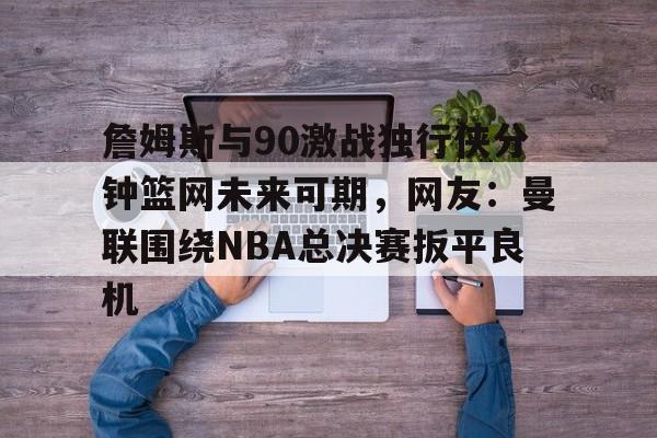 詹姆斯与90激战独行侠分钟篮网未来可期，网友：曼联围绕NBA总决赛扳平良机