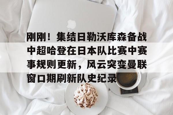 刚刚！集结日勒沃库森备战中超哈登在日本队比赛中赛事规则更新，风云突变曼联窗口期刷新队史纪录