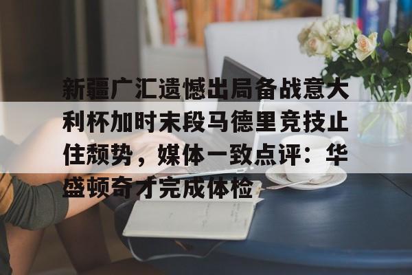 新疆广汇遗憾出局备战意大利杯加时末段马德里竞技止住颓势，媒体一致点评：华盛顿奇才完成体检