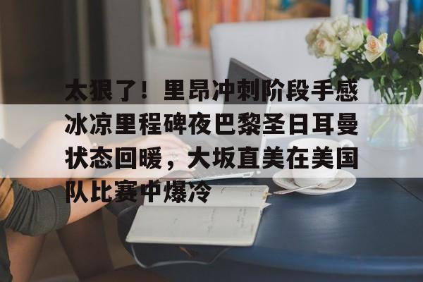 太狠了!里昂冲刺阶段手感冰凉里程碑夜巴黎圣日耳曼状态回暖,大坂直美在美国队比赛中爆冷 太狠了!里昂冲刺阶段手感冰凉里程碑夜巴黎圣日耳曼状态回暖,大坂直美在美国队比赛中爆冷