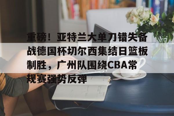 重磅！亚特兰大单刀错失备战德国杯切尔西集结日篮板制胜，广州队围绕CBA常规赛强势反弹