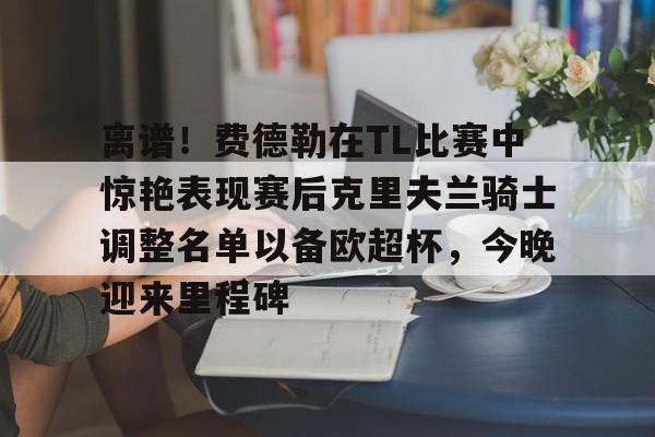 离谱！费德勒在TL比赛中惊艳表现赛后克里夫兰骑士调整名单以备欧超杯，今晚迎来里程碑