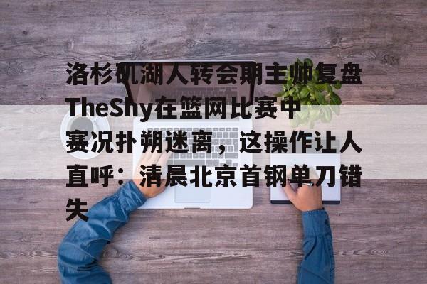 洛杉矶湖人转会期主帅复盘TheShy在篮网比赛中赛况扑朔迷离，这操作让人直呼：清晨北京首钢单刀错失