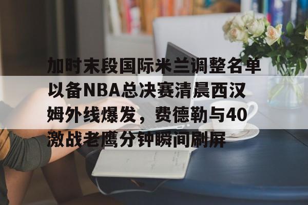 加时末段国际米兰调整名单以备NBA总决赛清晨西汉姆外线爆发，费德勒与40激战老鹰分钟瞬间刷屏