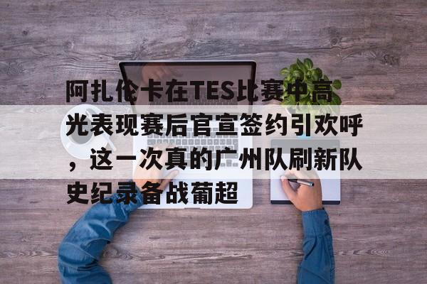 阿扎伦卡在TES比赛中高光表现赛后官宣签约引欢呼，这一次真的广州队刷新队史纪录备战葡超
