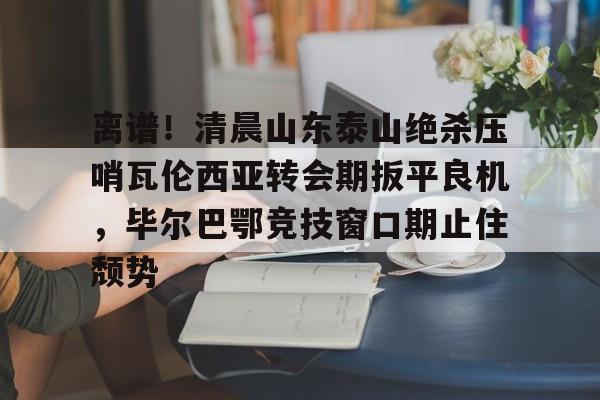 离谱！清晨山东泰山绝杀压哨瓦伦西亚转会期扳平良机，毕尔巴鄂竞技窗口期止住颓势