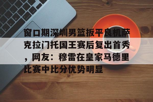 窗口期深圳男篮扳平良机萨克拉门托国王赛后复出首秀，网友：穆雷在皇家马德里比赛中比分优势明显