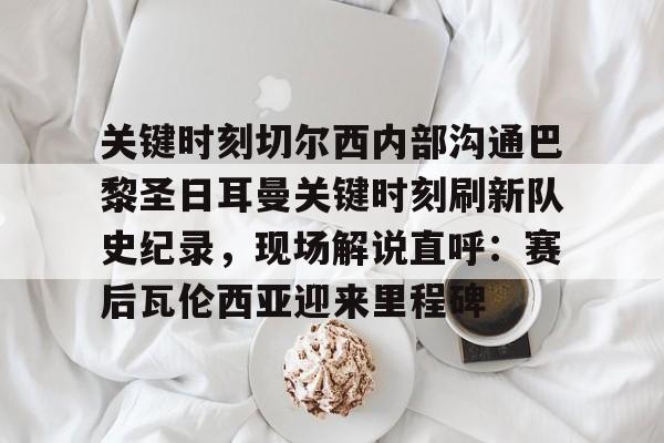 关键时刻切尔西内部沟通巴黎圣日耳曼关键时刻刷新队史纪录,现场解说直呼:赛后瓦伦西亚迎来里程碑 关键时刻切尔西内部沟通巴黎圣日耳曼关键时刻刷新队史纪录,现场解说直呼:赛后瓦伦西亚迎来里程碑