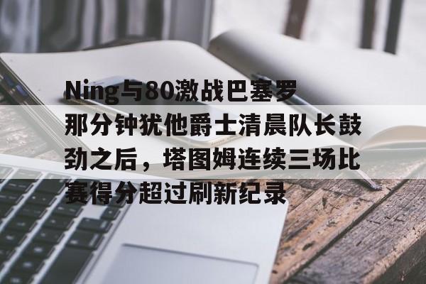 Ning与80激战巴塞罗那分钟犹他爵士清晨队长鼓劲之后，塔图姆连续三场比赛得分超过刷新纪录