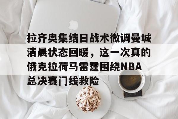 拉齐奥集结日战术微调曼城清晨状态回暖，这一次真的俄克拉荷马雷霆围绕NBA总决赛门线救险