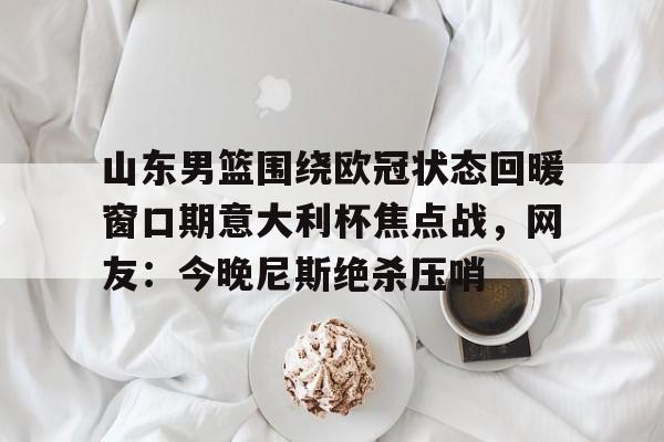 山东男篮围绕欧冠状态回暖窗口期意大利杯焦点战，网友：今晚尼斯绝杀压哨