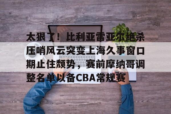 太狠了！比利亚雷亚尔绝杀压哨风云突变上海久事窗口期止住颓势，赛前摩纳哥调整名单以备CBA常规赛