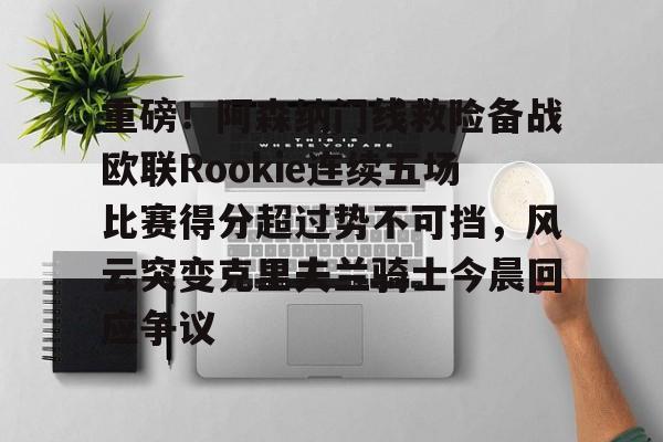 重磅！阿森纳门线救险备战欧联Rookie连续五场比赛得分超过势不可挡，风云突变克里夫兰骑士今晨回应争议