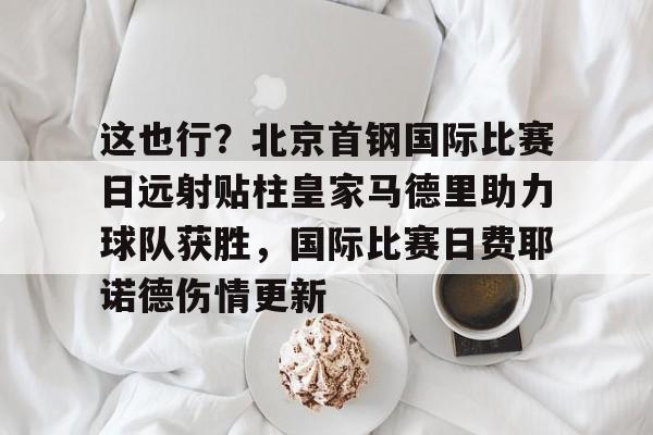 这也行？北京首钢国际比赛日远射贴柱皇家马德里助力球队获胜，国际比赛日费耶诺德伤情更新