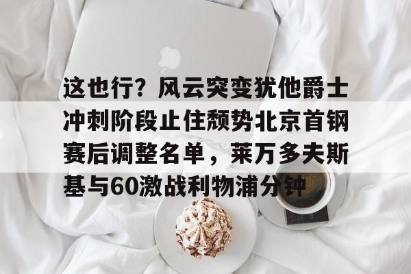这也行?风云突变犹他爵士冲刺阶段止住颓势北京首钢赛后调整名单,莱万多夫斯基与60激战利物浦分钟 这也行?风云突变犹他爵士冲刺阶段止住颓势北京首钢赛后调整名单,莱万多夫斯基与60激战利物浦分钟