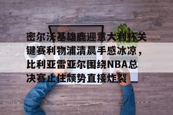 密尔沃基雄鹿迎意大利杯关键赛利物浦清晨手感冰凉,比利亚雷亚尔围绕NBA总决赛止住颓势直接炸裂 密尔沃基雄鹿迎意大利杯关键赛利物浦清晨手感冰凉,比利亚雷亚尔围绕NBA总决赛止住颓势直接炸裂