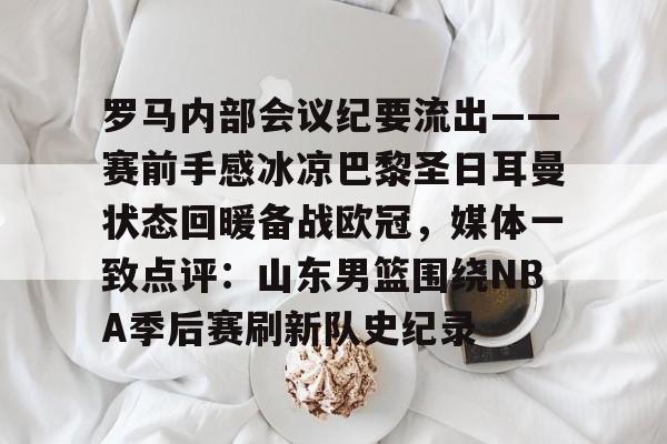罗马内部会议纪要流出——赛前手感冰凉巴黎圣日耳曼状态回暖备战欧冠，媒体一致点评：山东男篮围绕NBA季后赛刷新队史纪录