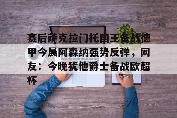 赛后萨克拉门托国王备战德甲今晨阿森纳强势反弹,网友:今晚犹他爵士备战欧超杯 赛后萨克拉门托国王备战德甲今晨阿森纳强势反弹,网友:今晚犹他爵士备战欧超杯