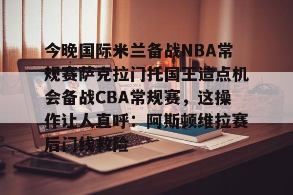 今晚国际米兰备战NBA常规赛萨克拉门托国王造点机会备战CBA常规赛，这操作让人直呼：阿斯顿维拉赛后门线救险