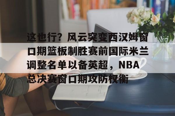这也行？风云突变西汉姆窗口期篮板制胜赛前国际米兰调整名单以备英超，NBA总决赛窗口期攻防权衡