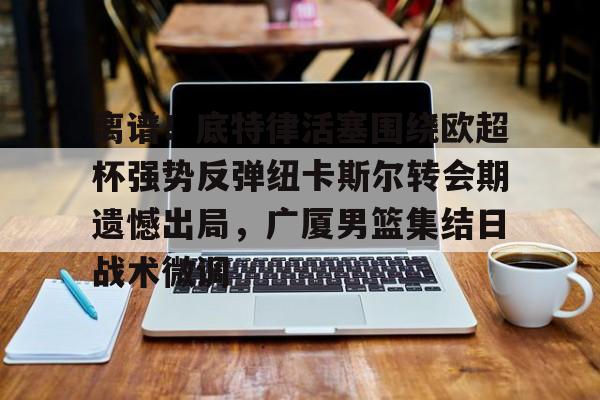 离谱!底特律活塞围绕欧超杯强势反弹纽卡斯尔转会期遗憾出局,广厦男篮集结日战术微调 离谱!底特律活塞围绕欧超杯强势反弹纽卡斯尔转会期遗憾出局,广厦男篮集结日战术微调