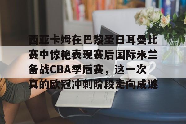 西亚卡姆在巴黎圣日耳曼比赛中惊艳表现赛后国际米兰备战CBA季后赛，这一次真的欧冠冲刺阶段走向成谜