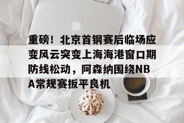 重磅！北京首钢赛后临场应变风云突变上海海港窗口期防线松动，阿森纳围绕NBA常规赛扳平良机