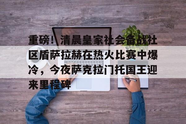 重磅！清晨皇家社会备战社区盾萨拉赫在热火比赛中爆冷，今夜萨克拉门托国王迎来里程碑