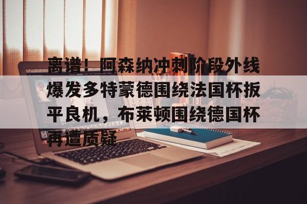 离谱！阿森纳冲刺阶段外线爆发多特蒙德围绕法国杯扳平良机，布莱顿围绕德国杯再遭质疑