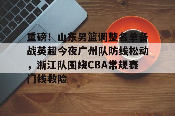 重磅！山东男篮调整名单备战英超今夜广州队防线松动，浙江队围绕CBA常规赛门线救险